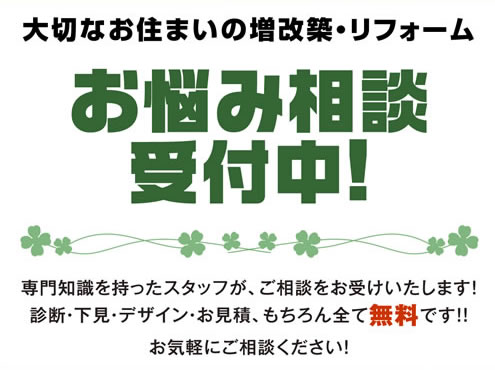 大切なお住まいの増改築・リフォーム お悩み相談受付中！ 専門知識を持ったスタッフが、ご相談をお受けいたします！診断・下見・デザイン・お見積、もちろん全て無料です！！お気軽にご相談ください！