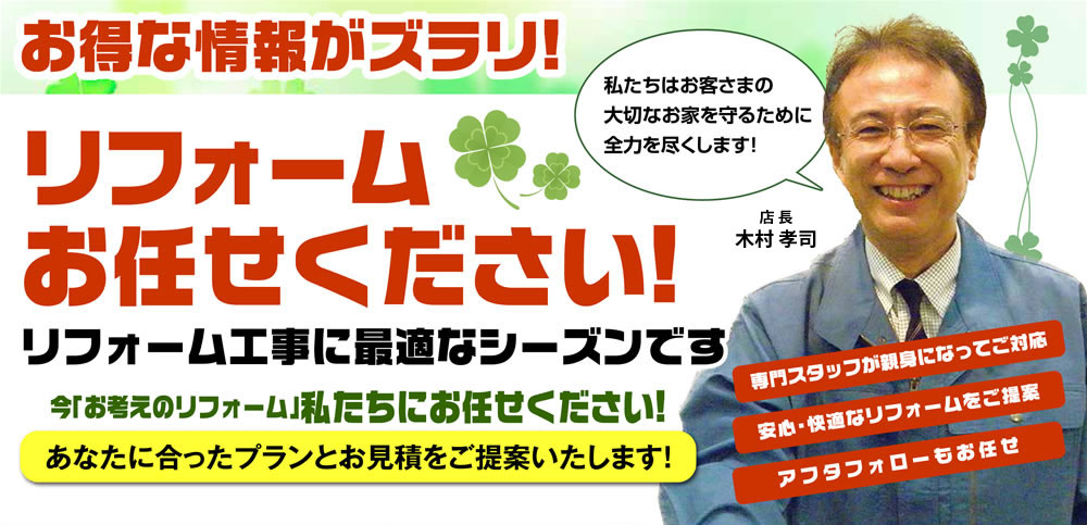 お得な情報がズラリ！リフォームお任せください！リフォーム工事に最適なシーズンです 今「お考えのリフォーム」私たちにお任せください！ あなたに合ったプランとお見積をご提案いたします！ 専門スタッフが親身になってご対応 安心・快適なリフォームをご提案 アフタフォローもお任せ 私たちはお客さまの大切なお家を守るために全力を尽くします！代表取締役 木村 考司